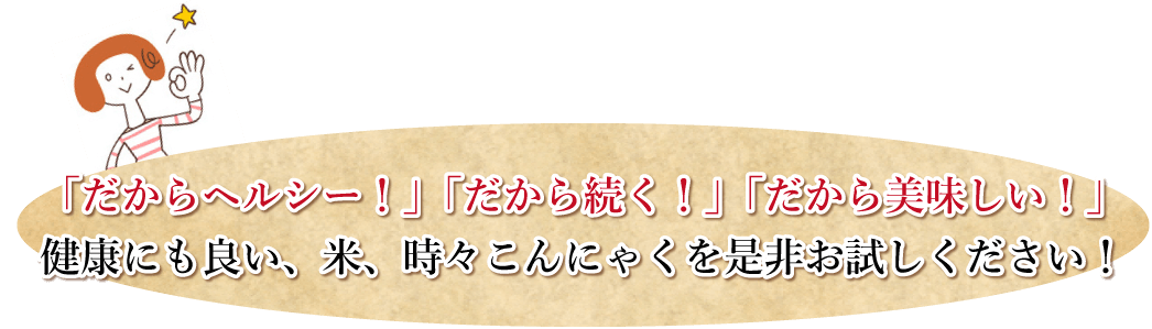 「だからヘルシー！」「だから続く！」「だから美味しい！」健康にも良い、米、時々こんにゃくを是非お試しください！